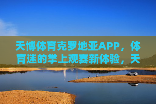 天博体育克罗地亚APP,体育迷的掌上观赛新体验,天博体育克罗地亚APP,体育迷掌上观赛新体验 天博体育克罗地亚APP,体育迷的掌上观赛新体验,天博体育克罗地亚APP,体育迷掌上观赛新体验