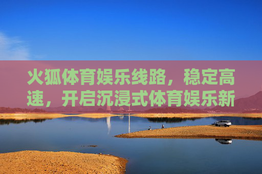 火狐体育娱乐线路，稳定高速，开启沉浸式体育娱乐新体验，火狐体育稳定高速线路，沉浸式体育娱乐新体验