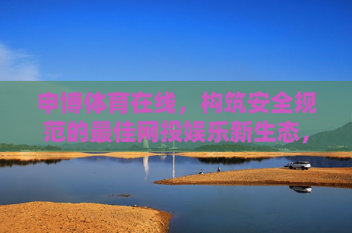 申博体育在线,构筑安全规范的最佳网投娱乐新生态,申博体育在线构筑安全规范网投娱乐新生态 申博体育在线,构筑安全规范的最佳网投娱乐新生态,申博体育在线构筑安全规范网投娱乐新生态