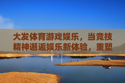 大发体育游戏娱乐，当竞技精神邂逅娱乐新体验，重塑健康生活活力，竞技精神邂逅娱乐新体验，大发体育重塑健康生活活力