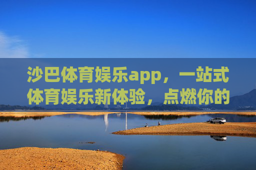 沙巴体育娱乐app，一站式体育娱乐新体验，点燃你的激情时刻，沙巴体育娱乐app，一站式点燃激情新体验