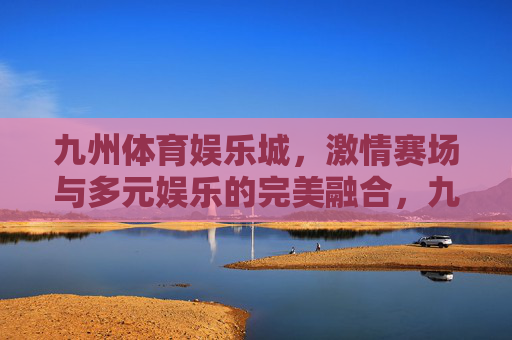九州体育娱乐城，激情赛场与多元娱乐的完美融合，九州体育娱乐城，赛场激情与多元娱乐的融合
