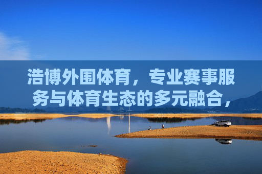 浩博外围体育,专业赛事服务与体育生态的多元融合,浩博外围体育,专业赛事服务与体育生态多元融合 浩博外围体育,专业赛事服务与体育生态的多元融合,浩博外围体育,专业赛事服务与体育生态多元融合