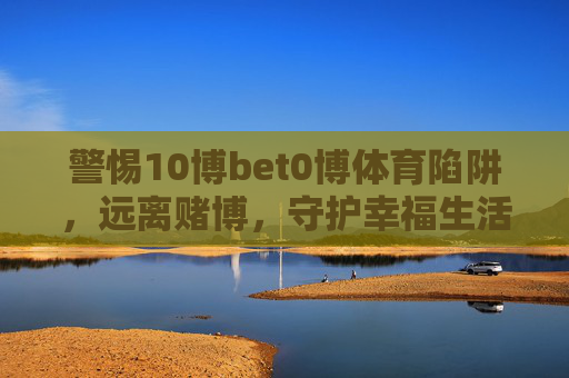 警惕10博bet0博体育陷阱,远离赌博,守护幸福生活,警惕10博bet0博体育陷阱,远离赌博守护幸福生活 警惕10博bet0博体育陷阱,远离赌博,守护幸福生活,警惕10博bet0博体育陷阱,远离赌博守护幸福生活