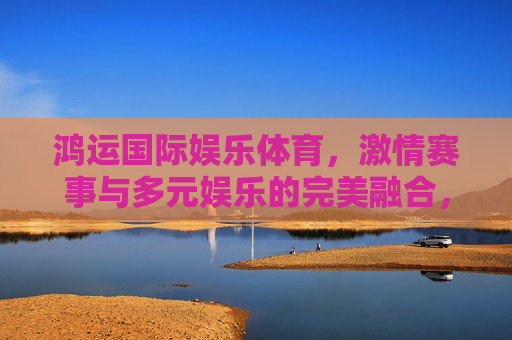 鸿运国际娱乐体育,激情赛事与多元娱乐的完美融合,鸿运国际娱乐体育,激情赛事与多元娱乐的完美融合 鸿运国际娱乐体育,激情赛事与多元娱乐的完美融合,鸿运国际娱乐体育,激情赛事与多元娱乐的完美融合