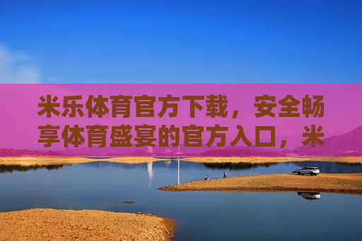 米乐体育官方下载，安全畅享体育盛宴的官方入口，米乐体育官方下载，安全畅享体育盛宴