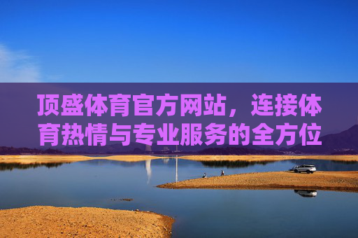 顶盛体育官方网站,连接体育热情与专业服务的全方位平台,顶盛体育官网,连接热情与服务的全方位体育平台 顶盛体育官方网站,连接体育热情与专业服务的全方位平台,顶盛体育官网,连接热情与服务的全方位体育平台
