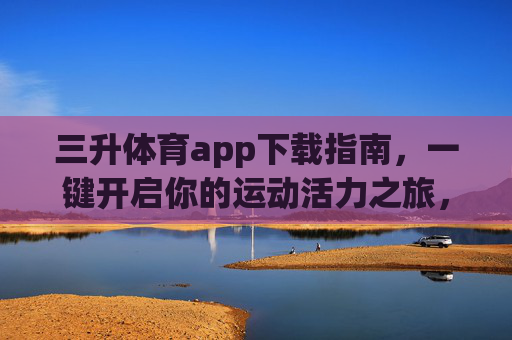 三升体育app下载指南，一键开启你的运动活力之旅，三升体育app下载指南，一键开启运动活力之旅