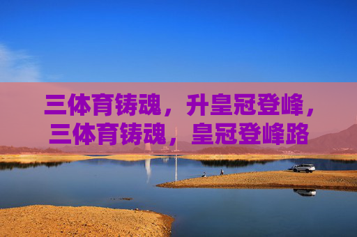 三体育铸魂,升皇冠登峰,三体育铸魂,皇冠登峰路 三体育铸魂,升皇冠登峰,三体育铸魂,皇冠登峰路