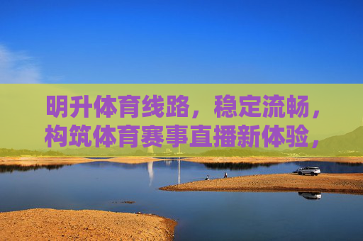 明升体育线路,稳定流畅,构筑体育赛事直播新体验,明升体育线路,稳定流畅铸就赛事直播新体验 明升体育线路,稳定流畅,构筑体育赛事直播新体验,明升体育线路,稳定流畅铸就赛事直播新体验