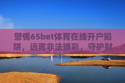 警惕65bet体育在线开户陷阱,远离非法博彩,守护财产安全,警惕65bet体育在线开户陷阱,远离非法博彩,守护财产安全 警惕65bet体育在线开户陷阱,远离非法博彩,守护财产安全,警惕65bet体育在线开户陷阱,远离非法博彩,守护财产安全