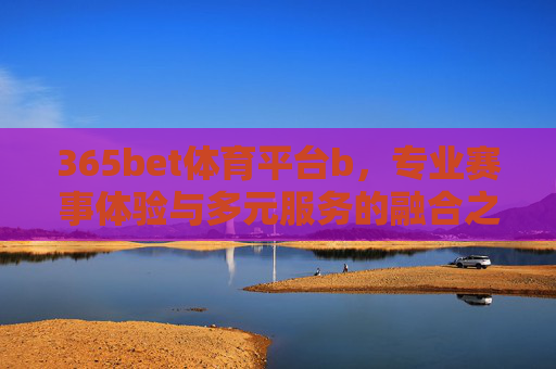 365bet体育平台b,专业赛事体验与多元服务的融合之选,365bet体育平台,专业赛事体验与多元服务的融合之选 365bet体育平台b,专业赛事体验与多元服务的融合之选,365bet体育平台,专业赛事体验与多元服务的融合之选
