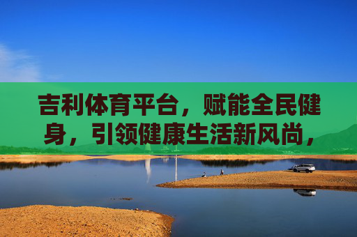 吉利体育平台,赋能全民健身,引领健康生活新风尚,吉利体育平台,赋能全民健身 引领健康生活新风尚 吉利体育平台,赋能全民健身,引领健康生活新风尚,吉利体育平台,赋能全民健身 引领健康生活新风尚