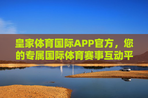 皇家体育国际APP官方,您的专属国际体育赛事互动平台,皇家体育国际APP官方,专属国际体育赛事互动平台 皇家体育国际APP官方,您的专属国际体育赛事互动平台,皇家体育国际APP官方,专属国际体育赛事互动平台