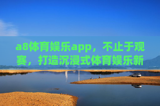 a8体育娱乐app,不止于观赛,打造沉浸式体育娱乐新生态 a8体育娱乐app,不止于观赛,打造沉浸式体育娱乐新生态