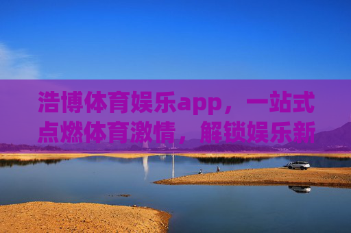 浩博体育娱乐app,一站式点燃体育激情,解锁娱乐新体验 浩博体育娱乐app,一站式点燃体育激情,解锁娱乐新体验