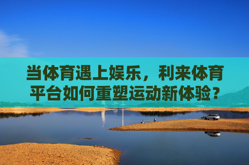 当体育遇上娱乐,利来体育平台如何重塑运动新体验?体育娱乐融合,利来体育重塑运动新体验 当体育遇上娱乐,利来体育平台如何重塑运动新体验?体育娱乐融合,利来体育重塑运动新体验