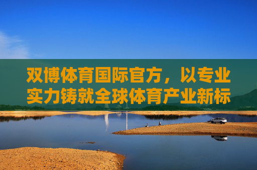 双博体育国际官方,以专业实力铸就全球体育产业新标杆,双博体育国际官方,以专业实力铸就全球体育产业新标杆 双博体育国际官方,以专业实力铸就全球体育产业新标杆,双博体育国际官方,以专业实力铸就全球体育产业新标杆
