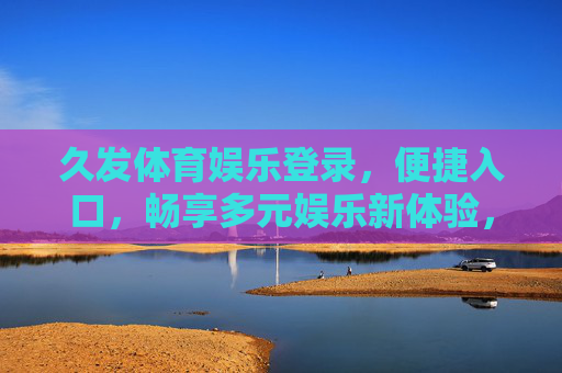 久发体育娱乐登录,便捷入口,畅享多元娱乐新体验,久发体育娱乐,便捷登录入口,畅享多元新体验 久发体育娱乐登录,便捷入口,畅享多元娱乐新体验,久发体育娱乐,便捷登录入口,畅享多元新体验