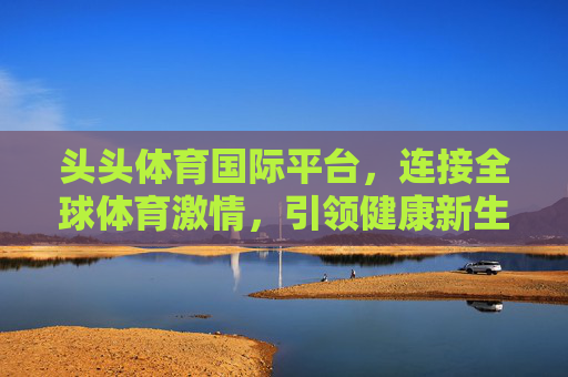 头头体育国际平台,连接全球体育激情,引领健康新生活,头头体育国际平台,连接全球体育激情,引领健康新生活 头头体育国际平台,连接全球体育激情,引领健康新生活,头头体育国际平台,连接全球体育激情,引领健康新生活