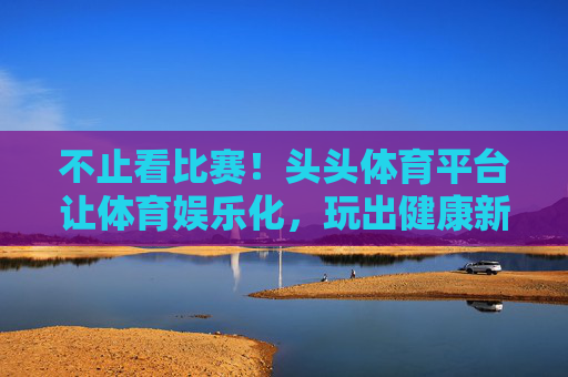 不止看比赛！头头体育平台让体育娱乐化，玩出健康新生活，头头体育，不止看比赛，玩出健康新生活