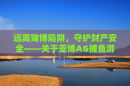 远离赌博陷阱,守护财产安全——关于亚博AG捕鱼游戏的警示,警惕亚博AG捕鱼游戏赌博陷阱,守护财产安全 远离赌博陷阱,守护财产安全——关于亚博AG捕鱼游戏的警示,警惕亚博AG捕鱼游戏赌博陷阱,守护财产安全