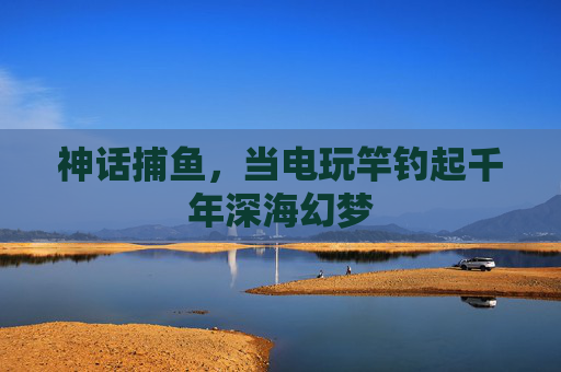 神话捕鱼,当电玩竿钓起千年深海幻梦 神话捕鱼,当电玩竿钓起千年深海幻梦
