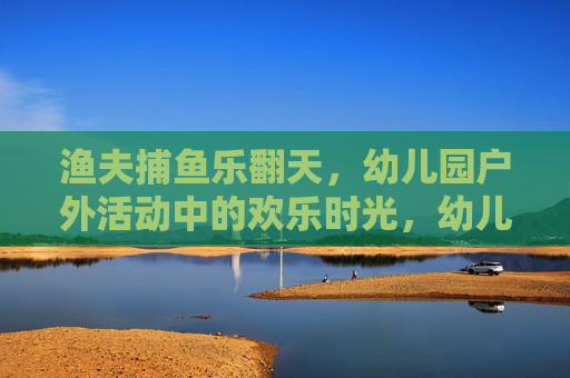 渔夫捕鱼乐翻天,幼儿园户外活动中的欢乐时光,幼儿园户外渔夫捕鱼乐翻天 渔夫捕鱼乐翻天,幼儿园户外活动中的欢乐时光,幼儿园户外渔夫捕鱼乐翻天