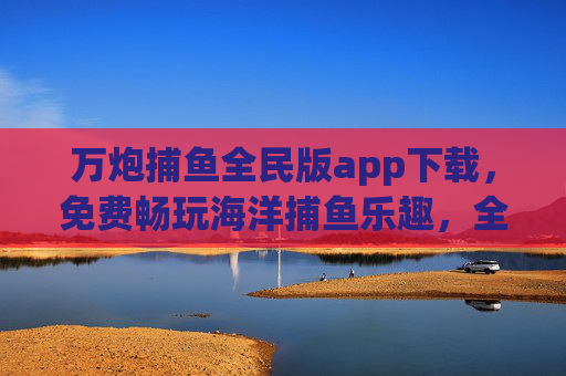 万炮捕鱼全民版app下载，免费畅玩海洋捕鱼乐趣，全民狂欢新体验！万炮捕鱼全民版，免费下载，全民畅享海洋捕鱼狂欢