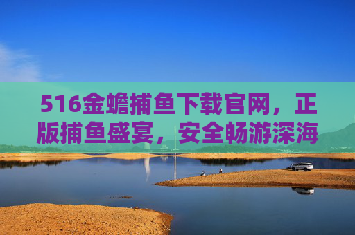 516金蟾捕鱼下载官网，正版捕鱼盛宴，安全畅游深海，516金蟾捕鱼下载官网，正版安全，畅享捕鱼盛宴