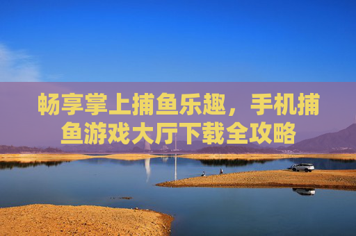 畅享掌上捕鱼乐趣,手机捕鱼游戏大厅下载全攻略 畅享掌上捕鱼乐趣,手机捕鱼游戏大厅下载全攻略
