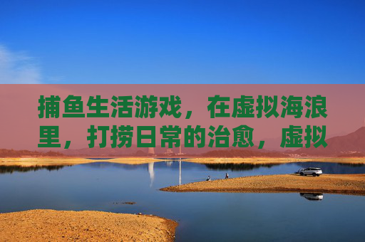 捕鱼生活游戏，在虚拟海浪里，打捞日常的治愈，虚拟海浪捕鱼，打捞日常治愈
