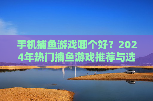 手机捕鱼游戏哪个好?2024年热门捕鱼游戏推荐与选择指南,2024年热门手机捕鱼游戏推荐与选择指南 手机捕鱼游戏哪个好?2024年热门捕鱼游戏推荐与选择指南,2024年热门手机捕鱼游戏推荐与选择指南