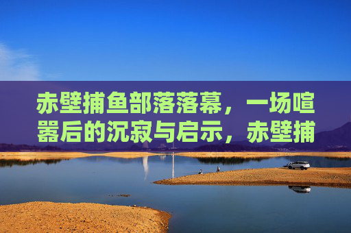 赤壁捕鱼部落落幕，一场喧嚣后的沉寂与启示，赤壁捕鱼部落落幕，喧嚣散尽的沉寂与启示