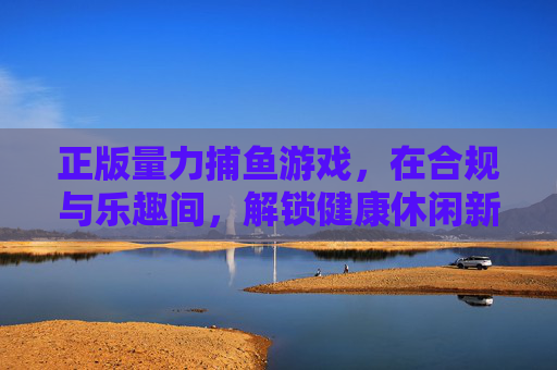 正版量力捕鱼游戏,在合规与乐趣间,解锁健康休闲新体验,正版量力捕鱼,合规与乐趣间,解锁健康休闲新体验 正版量力捕鱼游戏,在合规与乐趣间,解锁健康休闲新体验,正版量力捕鱼,合规与乐趣间,解锁健康休闲新体验