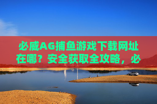 必威AG捕鱼游戏下载网址在哪?安全获取全攻略,必威AG捕鱼游戏下载,安全获取网址全攻略 必威AG捕鱼游戏下载网址在哪?安全获取全攻略,必威AG捕鱼游戏下载,安全获取网址全攻略