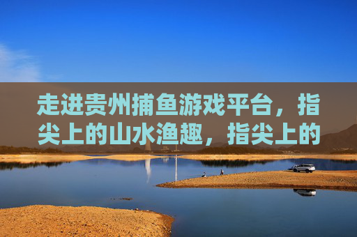 走进贵州捕鱼游戏平台,指尖上的山水渔趣,指尖上的贵州山水渔趣 走进贵州捕鱼游戏平台,指尖上的山水渔趣,指尖上的贵州山水渔趣