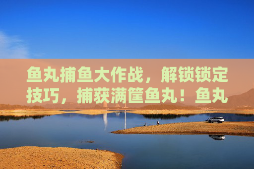 鱼丸捕鱼大作战,解锁锁定技巧,捕获满筐鱼丸!鱼丸捕鱼大作战,解锁锁定技巧,满筐鱼丸捕获! 鱼丸捕鱼大作战,解锁锁定技巧,捕获满筐鱼丸!鱼丸捕鱼大作战,解锁锁定技巧,满筐鱼丸捕获!