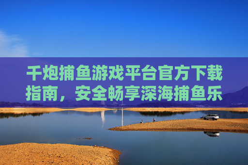 千炮捕鱼游戏平台官方下载指南,安全畅享深海捕鱼乐趣,千炮捕鱼游戏平台官方下载指南,安全畅享深海捕鱼乐趣 千炮捕鱼游戏平台官方下载指南,安全畅享深海捕鱼乐趣,千炮捕鱼游戏平台官方下载指南,安全畅享深海捕鱼乐趣