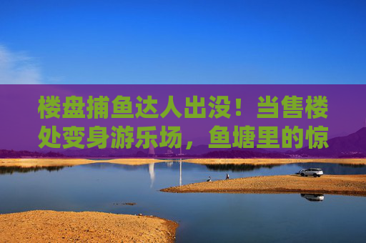 楼盘捕鱼达人出没!当售楼处变身游乐场,鱼塘里的惊喜游向购房者,楼盘售楼处变身游乐场,捕鱼达人出没,鱼塘惊喜引购房者 楼盘捕鱼达人出没!当售楼处变身游乐场,鱼塘里的惊喜游向购房者,楼盘售楼处变身游乐场,捕鱼达人出没,鱼塘惊喜引购房者