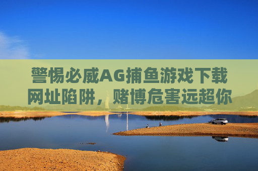 警惕必威AG捕鱼游戏下载网址陷阱，赌博危害远超你的想象，警惕必威AG捕鱼游戏下载网址陷阱，赌博危害远超你的想象