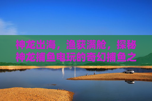 神龙出海，渔获满舱，探秘神龙捕鱼电玩的奇幻捕鱼之旅，神龙出海渔获满舱，神龙捕鱼电玩的奇幻之旅