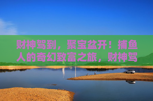 财神驾到,聚宝盆开!捕鱼人的奇幻致富之旅,财神驾到聚宝盆开,捕鱼人奇幻致富之旅 财神驾到,聚宝盆开!捕鱼人的奇幻致富之旅,财神驾到聚宝盆开,捕鱼人奇幻致富之旅