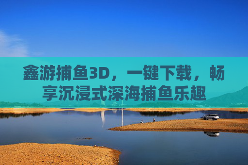 鑫游捕鱼3D,一键下载,畅享沉浸式深海捕鱼乐趣 鑫游捕鱼3D,一键下载,畅享沉浸式深海捕鱼乐趣