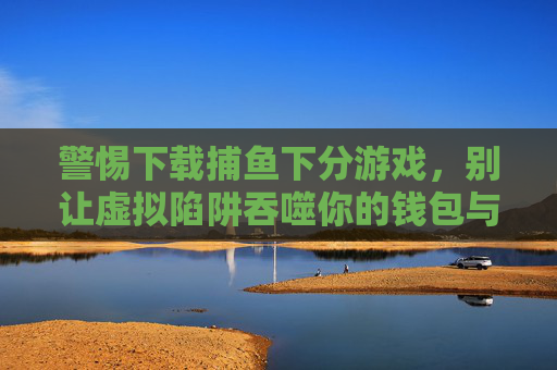 警惕下载捕鱼下分游戏,别让虚拟陷阱吞噬你的钱包与生活,警惕捕鱼下分游戏,虚拟陷阱吞噬钱包与生活 警惕下载捕鱼下分游戏,别让虚拟陷阱吞噬你的钱包与生活,警惕捕鱼下分游戏,虚拟陷阱吞噬钱包与生活