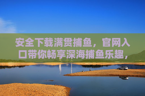 安全下载满贯捕鱼,官网入口带你畅享深海捕鱼乐趣,满贯捕鱼官网入口,安全下载,畅享深海捕鱼乐趣 安全下载满贯捕鱼,官网入口带你畅享深海捕鱼乐趣,满贯捕鱼官网入口,安全下载,畅享深海捕鱼乐趣