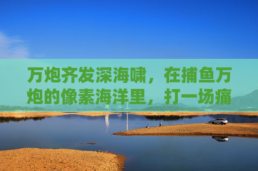 万炮齐发深海啸,在捕鱼万炮的像素海洋里,打一场痛快淋漓的猎鱼战役,万炮齐发深海啸,猎鱼战像素 万炮齐发深海啸,在捕鱼万炮的像素海洋里,打一场痛快淋漓的猎鱼战役,万炮齐发深海啸,猎鱼战像素
