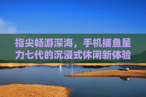 指尖畅游深海,手机捕鱼星力七代的沉浸式休闲新体验,星力七代,指尖畅游深海的沉浸式休闲捕鱼新体验 指尖畅游深海,手机捕鱼星力七代的沉浸式休闲新体验,星力七代,指尖畅游深海的沉浸式休闲捕鱼新体验