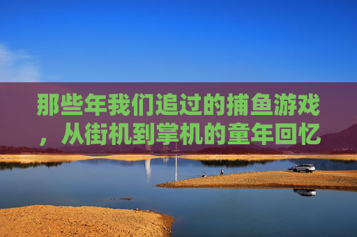 那些年我们追过的捕鱼游戏，从街机到掌机的童年回忆，追过的捕鱼游戏，街机到掌机的童年回忆