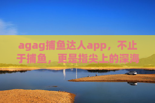 agag捕鱼达人app，不止于捕鱼，更是指尖上的深海冒险，agag捕鱼达人，指尖上的深海冒险